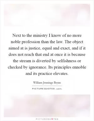Next to the ministry I know of no more noble profession than the law. The object aimed at is justice, equal and exact, and if it does not reach that end at once it is because the stream is diverted by selfishness or checked by ignorance. Its principles ennoble and its practice elevates Picture Quote #1