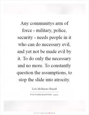 Any communitys arm of force - military, police, security - needs people in it who can do necessary evil, and yet not be made evil by it. To do only the necessary and no more. To constantly question the assumptions, to stop the slide into atrocity Picture Quote #1