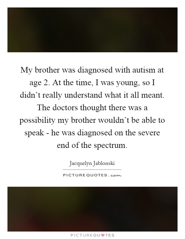 My brother was diagnosed with autism at age 2. At the time, I was young, so I didn't really understand what it all meant. The doctors thought there was a possibility my brother wouldn't be able to speak - he was diagnosed on the severe end of the spectrum Picture Quote #1