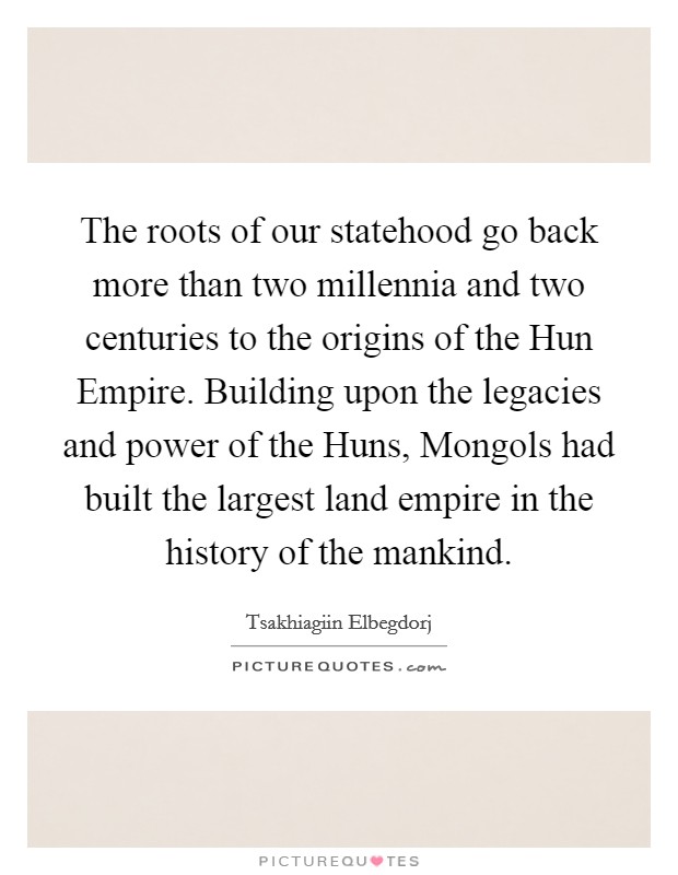 The roots of our statehood go back more than two millennia and two centuries to the origins of the Hun Empire. Building upon the legacies and power of the Huns, Mongols had built the largest land empire in the history of the mankind Picture Quote #1