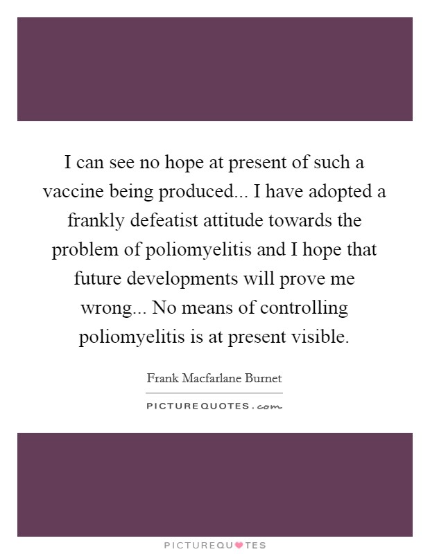 I can see no hope at present of such a vaccine being produced... I have adopted a frankly defeatist attitude towards the problem of poliomyelitis and I hope that future developments will prove me wrong... No means of controlling poliomyelitis is at present visible Picture Quote #1