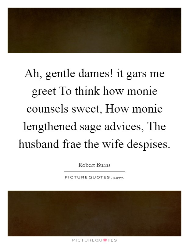 Ah, gentle dames! it gars me greet To think how monie counsels sweet, How monie lengthened sage advices, The husband frae the wife despises Picture Quote #1
