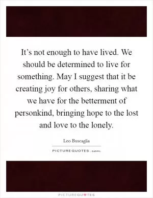 It’s not enough to have lived. We should be determined to live for something. May I suggest that it be creating joy for others, sharing what we have for the betterment of personkind, bringing hope to the lost and love to the lonely Picture Quote #1