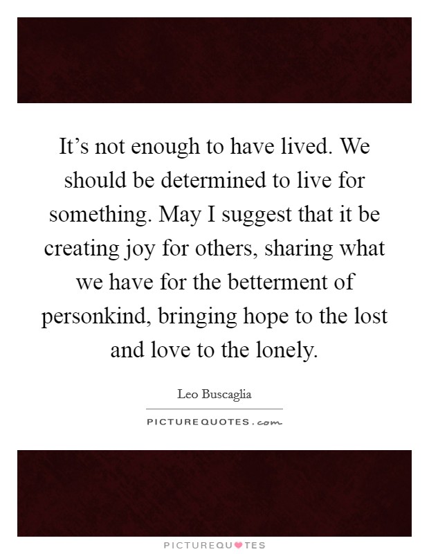 It's not enough to have lived. We should be determined to live for something. May I suggest that it be creating joy for others, sharing what we have for the betterment of personkind, bringing hope to the lost and love to the lonely Picture Quote #1