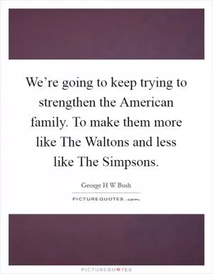 We’re going to keep trying to strengthen the American family. To make them more like The Waltons and less like The Simpsons Picture Quote #1