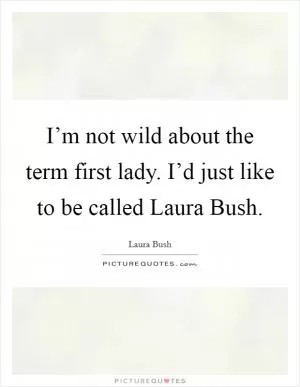 I’m not wild about the term first lady. I’d just like to be called Laura Bush Picture Quote #1