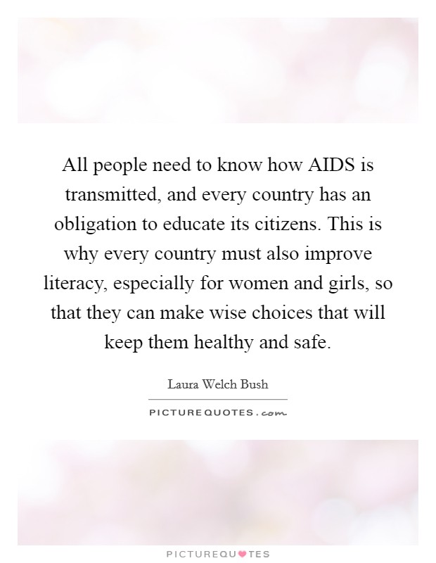All people need to know how AIDS is transmitted, and every country has an obligation to educate its citizens. This is why every country must also improve literacy, especially for women and girls, so that they can make wise choices that will keep them healthy and safe Picture Quote #1
