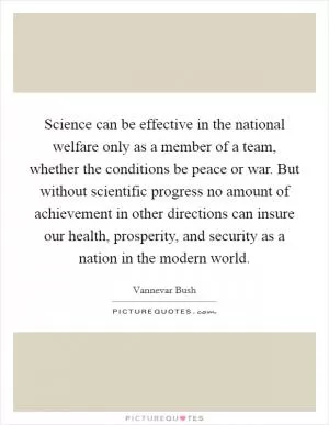 Science can be effective in the national welfare only as a member of a team, whether the conditions be peace or war. But without scientific progress no amount of achievement in other directions can insure our health, prosperity, and security as a nation in the modern world Picture Quote #1