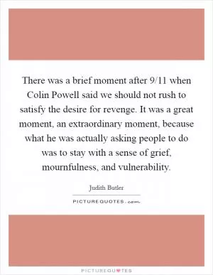 There was a brief moment after 9/11 when Colin Powell said we should not rush to satisfy the desire for revenge. It was a great moment, an extraordinary moment, because what he was actually asking people to do was to stay with a sense of grief, mournfulness, and vulnerability Picture Quote #1