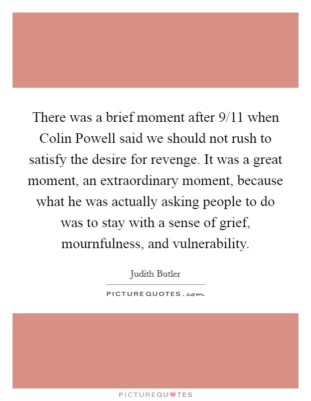 There was a brief moment after 9/11 when Colin Powell said we should not rush to satisfy the desire for revenge. It was a great moment, an extraordinary moment, because what he was actually asking people to do was to stay with a sense of grief, mournfulness, and vulnerability Picture Quote #1