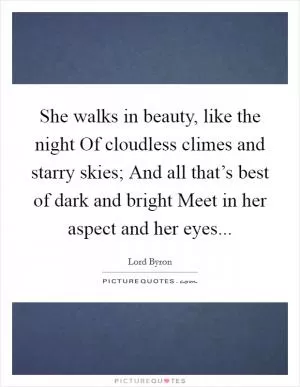 She walks in beauty, like the night Of cloudless climes and starry skies; And all that’s best of dark and bright Meet in her aspect and her eyes Picture Quote #1