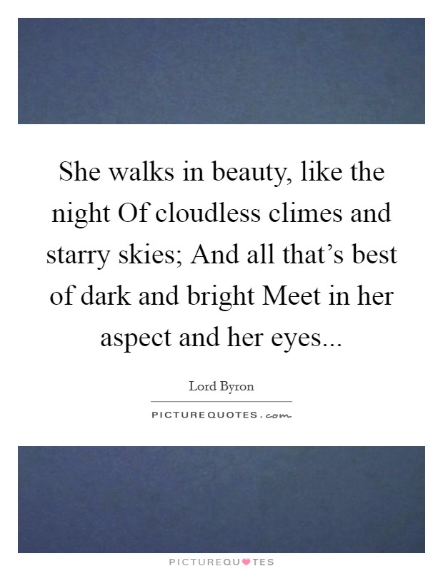 She walks in beauty, like the night Of cloudless climes and starry skies; And all that's best of dark and bright Meet in her aspect and her eyes Picture Quote #1