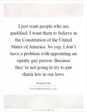 I just want people who are qualified, I want them to believe in the Constitution of the United States of America. So yep, I don’t have a problem with appointing an openly gay person. Because they’re not going to try to put sharia law in our laws Picture Quote #1