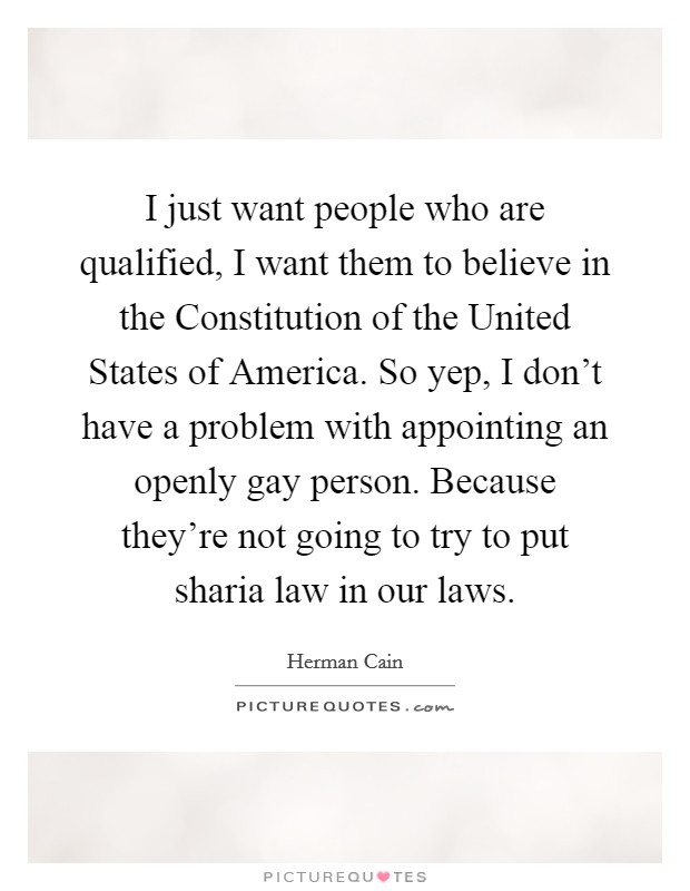 I just want people who are qualified, I want them to believe in the Constitution of the United States of America. So yep, I don't have a problem with appointing an openly gay person. Because they're not going to try to put sharia law in our laws Picture Quote #1
