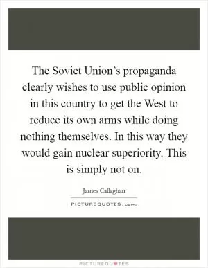 The Soviet Union’s propaganda clearly wishes to use public opinion in this country to get the West to reduce its own arms while doing nothing themselves. In this way they would gain nuclear superiority. This is simply not on Picture Quote #1
