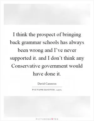 I think the prospect of bringing back grammar schools has always been wrong and I’ve never supported it. and I don’t think any Conservative government would have done it Picture Quote #1
