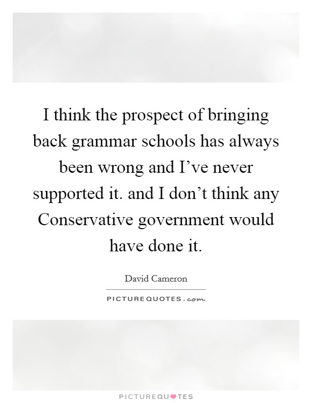 I think the prospect of bringing back grammar schools has always been wrong and I've never supported it. and I don't think any Conservative government would have done it Picture Quote #1