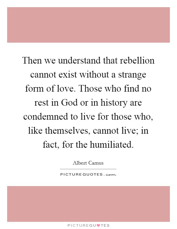 Then we understand that rebellion cannot exist without a strange form of love. Those who find no rest in God or in history are condemned to live for those who, like themselves, cannot live; in fact, for the humiliated Picture Quote #1