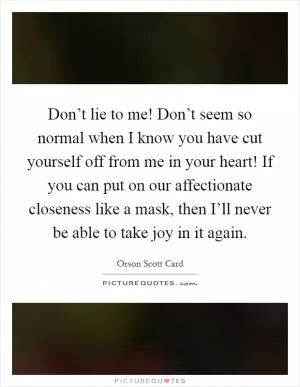Don’t lie to me! Don’t seem so normal when I know you have cut yourself off from me in your heart! If you can put on our affectionate closeness like a mask, then I’ll never be able to take joy in it again Picture Quote #1