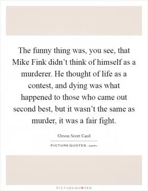 The funny thing was, you see, that Mike Fink didn’t think of himself as a murderer. He thought of life as a contest, and dying was what happened to those who came out second best, but it wasn’t the same as murder, it was a fair fight Picture Quote #1