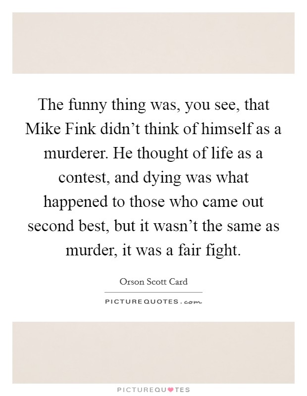 The funny thing was, you see, that Mike Fink didn't think of himself as a murderer. He thought of life as a contest, and dying was what happened to those who came out second best, but it wasn't the same as murder, it was a fair fight Picture Quote #1