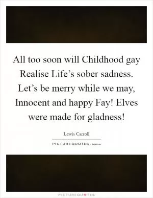 All too soon will Childhood gay Realise Life’s sober sadness. Let’s be merry while we may, Innocent and happy Fay! Elves were made for gladness! Picture Quote #1
