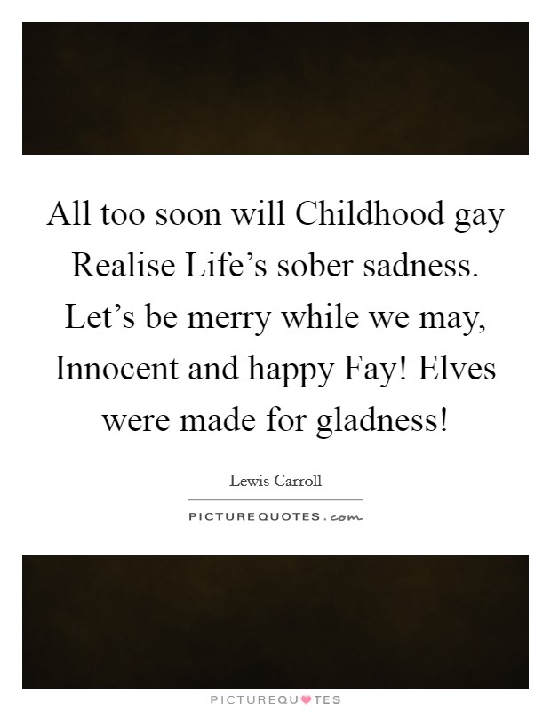 All too soon will Childhood gay Realise Life's sober sadness. Let's be merry while we may, Innocent and happy Fay! Elves were made for gladness! Picture Quote #1