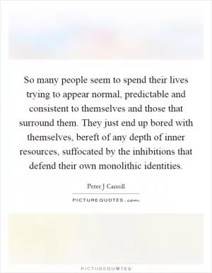 So many people seem to spend their lives trying to appear normal, predictable and consistent to themselves and those that surround them. They just end up bored with themselves, bereft of any depth of inner resources, suffocated by the inhibitions that defend their own monolithic identities Picture Quote #1