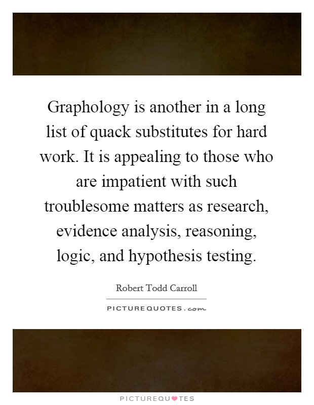 Graphology is another in a long list of quack substitutes for hard work. It is appealing to those who are impatient with such troublesome matters as research, evidence analysis, reasoning, logic, and hypothesis testing Picture Quote #1