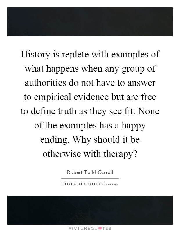 History is replete with examples of what happens when any group of authorities do not have to answer to empirical evidence but are free to define truth as they see fit. None of the examples has a happy ending. Why should it be otherwise with therapy? Picture Quote #1