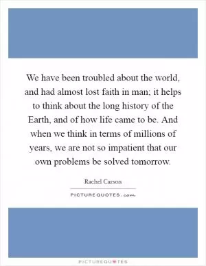 We have been troubled about the world, and had almost lost faith in man; it helps to think about the long history of the Earth, and of how life came to be. And when we think in terms of millions of years, we are not so impatient that our own problems be solved tomorrow Picture Quote #1