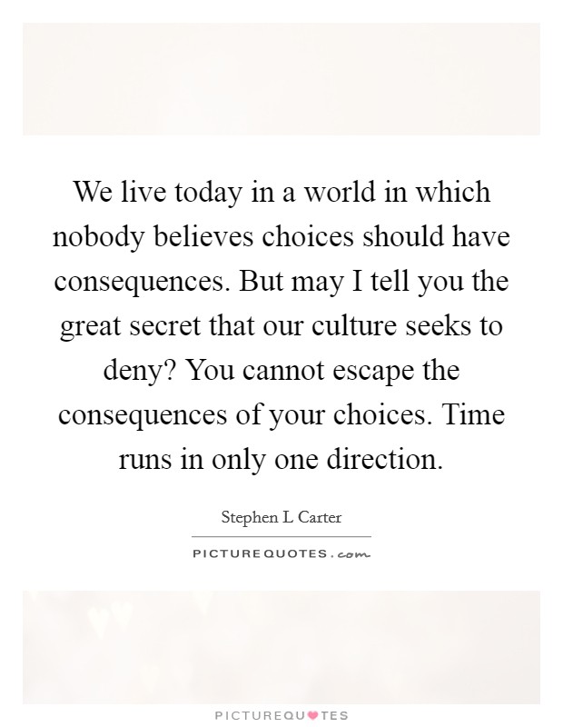We live today in a world in which nobody believes choices should have consequences. But may I tell you the great secret that our culture seeks to deny? You cannot escape the consequences of your choices. Time runs in only one direction Picture Quote #1