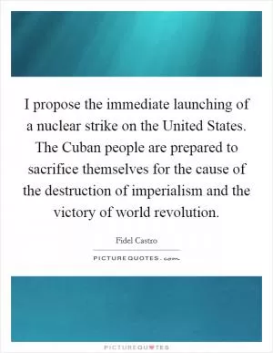 I propose the immediate launching of a nuclear strike on the United States. The Cuban people are prepared to sacrifice themselves for the cause of the destruction of imperialism and the victory of world revolution Picture Quote #1