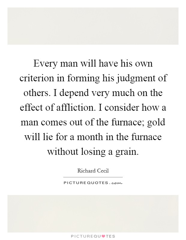 Every man will have his own criterion in forming his judgment of others. I depend very much on the effect of affliction. I consider how a man comes out of the furnace; gold will lie for a month in the furnace without losing a grain Picture Quote #1
