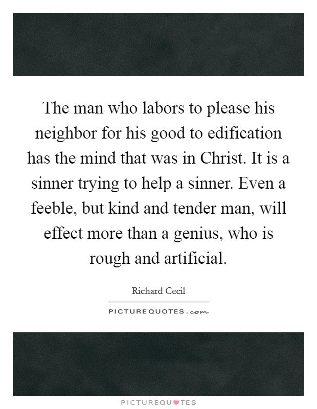 The man who labors to please his neighbor for his good to edification has the mind that was in Christ. It is a sinner trying to help a sinner. Even a feeble, but kind and tender man, will effect more than a genius, who is rough and artificial Picture Quote #1