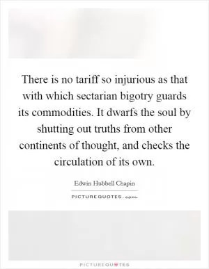 There is no tariff so injurious as that with which sectarian bigotry guards its commodities. It dwarfs the soul by shutting out truths from other continents of thought, and checks the circulation of its own Picture Quote #1
