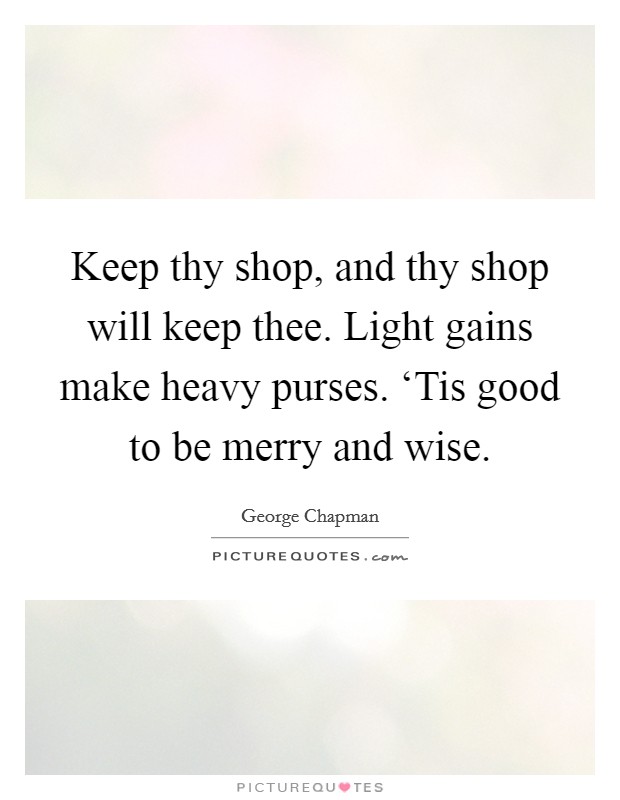 Keep thy shop, and thy shop will keep thee. Light gains make heavy purses. ‘Tis good to be merry and wise Picture Quote #1