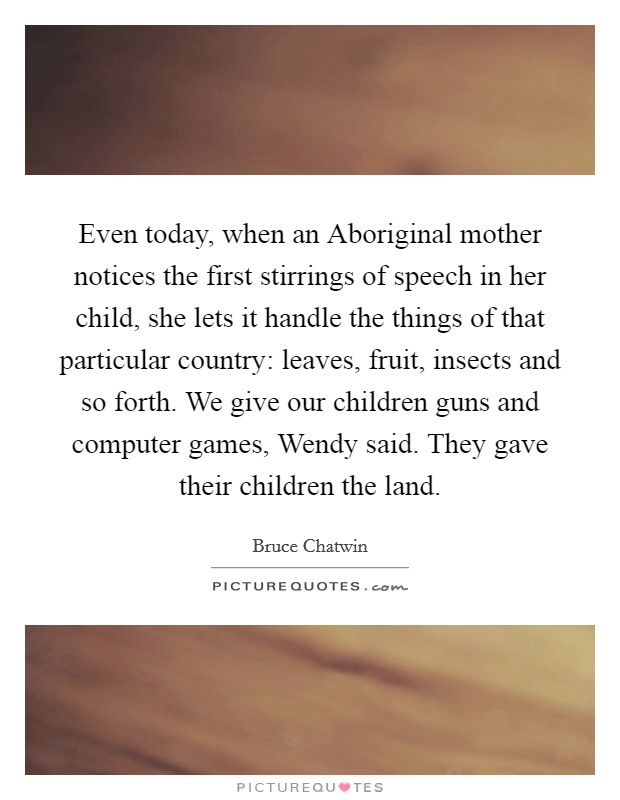 Even today, when an Aboriginal mother notices the first stirrings of speech in her child, she lets it handle the things of that particular country: leaves, fruit, insects and so forth. We give our children guns and computer games, Wendy said. They gave their children the land Picture Quote #1