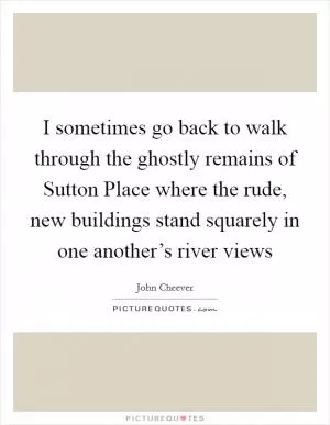 I sometimes go back to walk through the ghostly remains of Sutton Place where the rude, new buildings stand squarely in one another’s river views Picture Quote #1