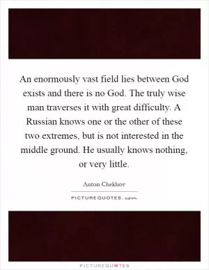 An enormously vast field lies between God exists and there is no God. The truly wise man traverses it with great difficulty. A Russian knows one or the other of these two extremes, but is not interested in the middle ground. He usually knows nothing, or very little Picture Quote #1