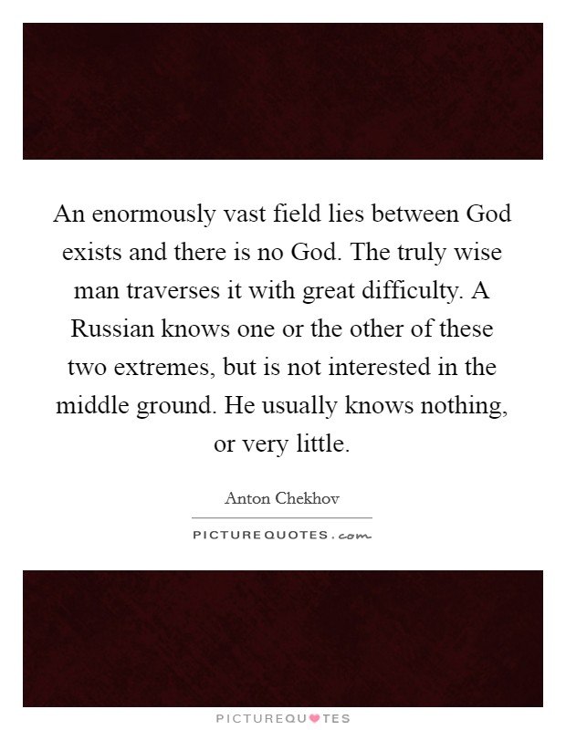 An enormously vast field lies between God exists and there is no God. The truly wise man traverses it with great difficulty. A Russian knows one or the other of these two extremes, but is not interested in the middle ground. He usually knows nothing, or very little Picture Quote #1
