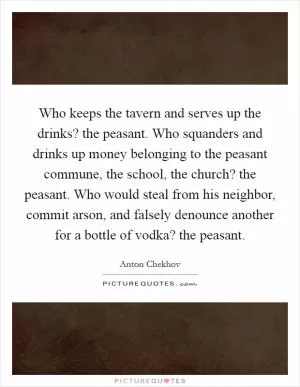 Who keeps the tavern and serves up the drinks? the peasant. Who squanders and drinks up money belonging to the peasant commune, the school, the church? the peasant. Who would steal from his neighbor, commit arson, and falsely denounce another for a bottle of vodka? the peasant Picture Quote #1