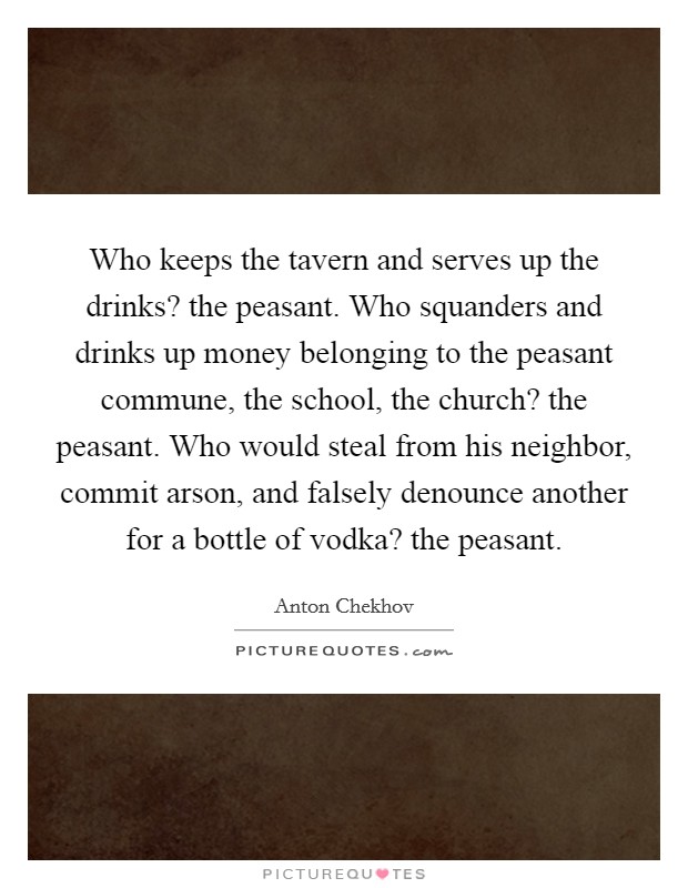 Who keeps the tavern and serves up the drinks? the peasant. Who squanders and drinks up money belonging to the peasant commune, the school, the church? the peasant. Who would steal from his neighbor, commit arson, and falsely denounce another for a bottle of vodka? the peasant Picture Quote #1