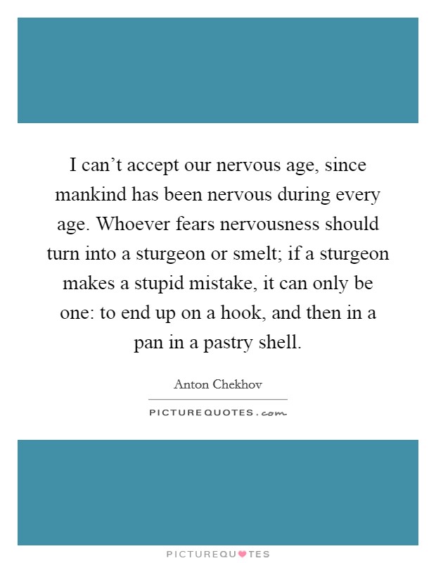 I can't accept our nervous age, since mankind has been nervous during every age. Whoever fears nervousness should turn into a sturgeon or smelt; if a sturgeon makes a stupid mistake, it can only be one: to end up on a hook, and then in a pan in a pastry shell Picture Quote #1