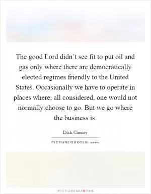 The good Lord didn’t see fit to put oil and gas only where there are democratically elected regimes friendly to the United States. Occasionally we have to operate in places where, all considered, one would not normally choose to go. But we go where the business is Picture Quote #1