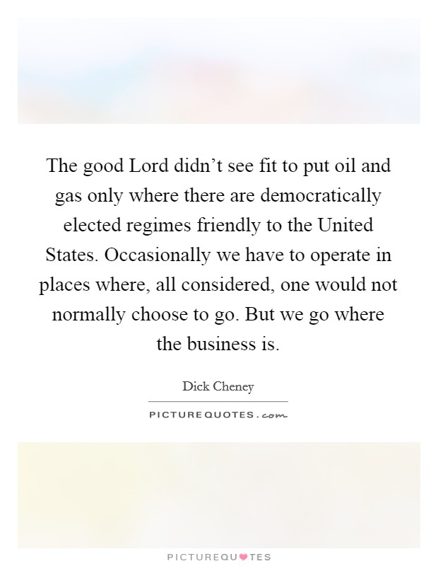 The good Lord didn't see fit to put oil and gas only where there are democratically elected regimes friendly to the United States. Occasionally we have to operate in places where, all considered, one would not normally choose to go. But we go where the business is Picture Quote #1