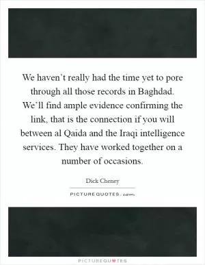 We haven’t really had the time yet to pore through all those records in Baghdad. We’ll find ample evidence confirming the link, that is the connection if you will between al Qaida and the Iraqi intelligence services. They have worked together on a number of occasions Picture Quote #1