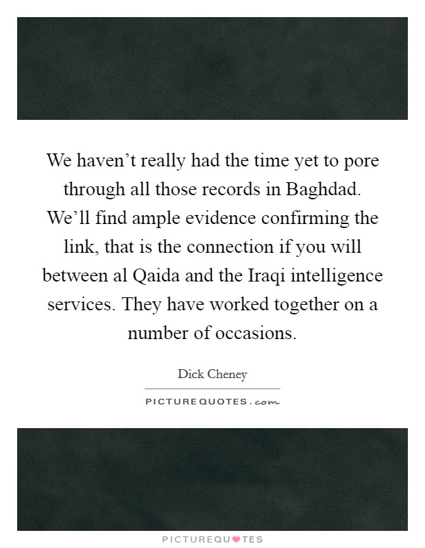 We haven't really had the time yet to pore through all those records in Baghdad. We'll find ample evidence confirming the link, that is the connection if you will between al Qaida and the Iraqi intelligence services. They have worked together on a number of occasions Picture Quote #1
