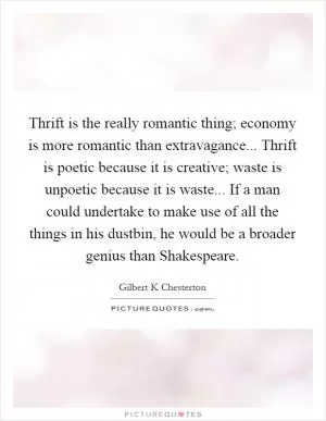 Thrift is the really romantic thing; economy is more romantic than extravagance... Thrift is poetic because it is creative; waste is unpoetic because it is waste... If a man could undertake to make use of all the things in his dustbin, he would be a broader genius than Shakespeare Picture Quote #1