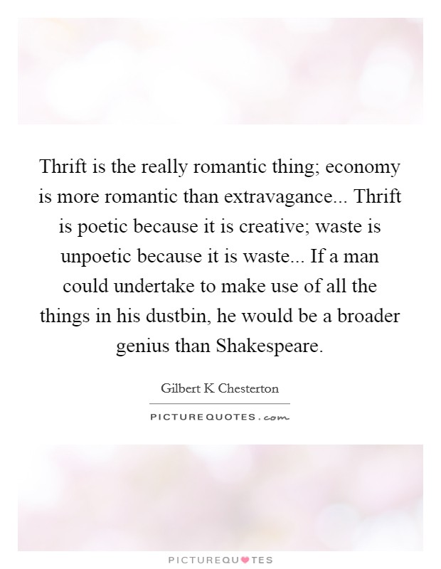 Thrift is the really romantic thing; economy is more romantic than extravagance... Thrift is poetic because it is creative; waste is unpoetic because it is waste... If a man could undertake to make use of all the things in his dustbin, he would be a broader genius than Shakespeare Picture Quote #1